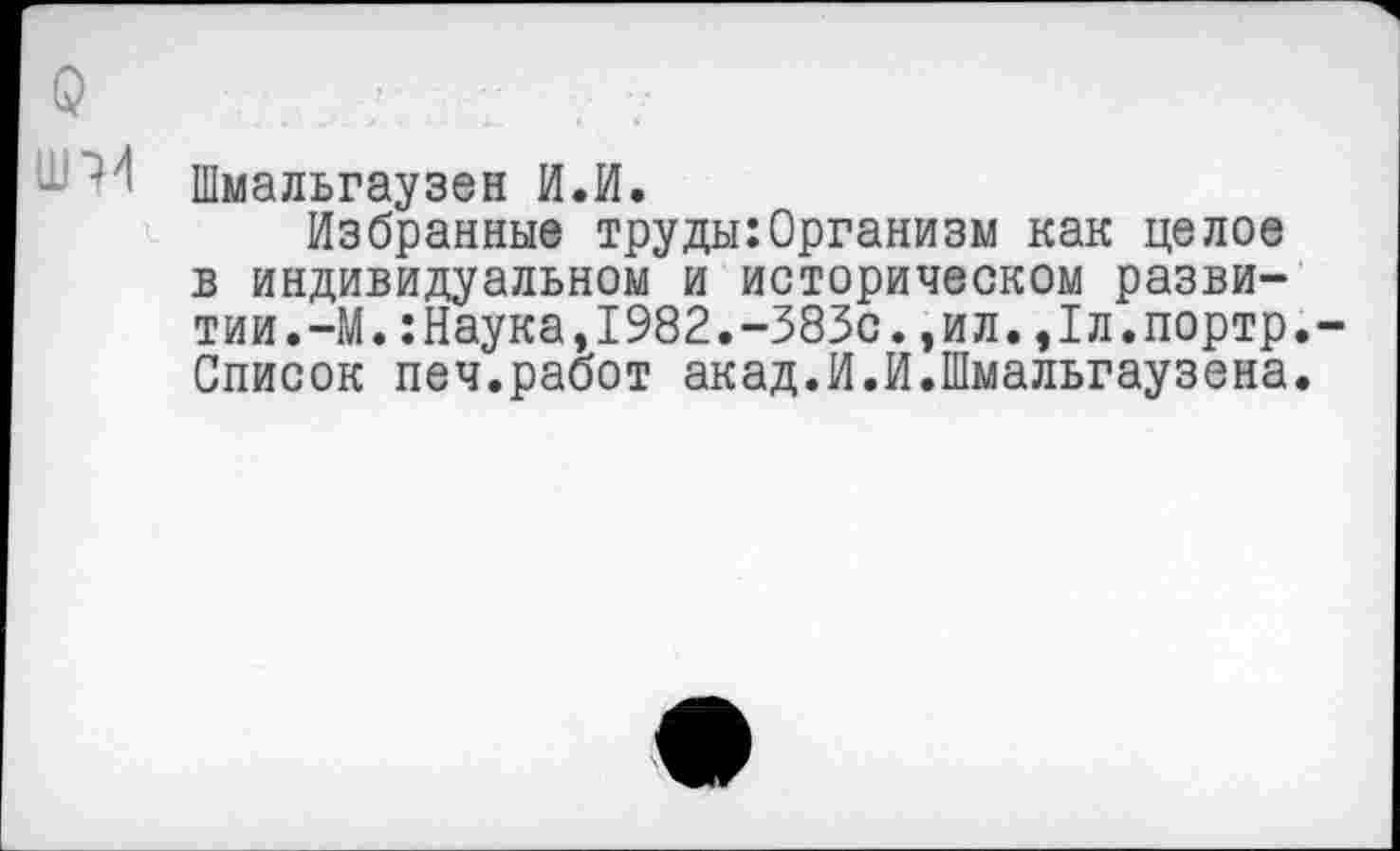 ﻿О	•	7 . 7
' Шмальгаузен И.И.
Избранные труды:Организм как целое в индивидуальном и историческом развитии. -М.:Наука,1982.-383с.,ил.,1л.портр.-Список печ.работ акад.И.И.Шмальгаузена.